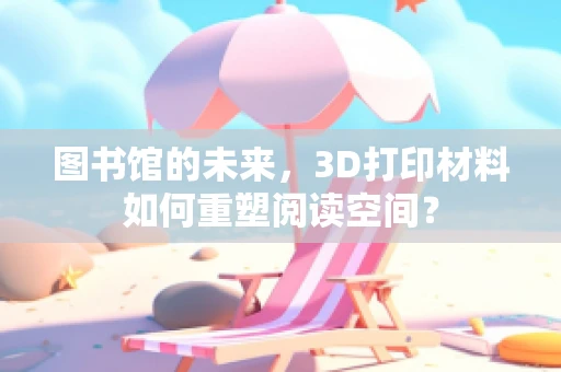 图书馆的未来，3D打印材料如何重塑阅读空间？