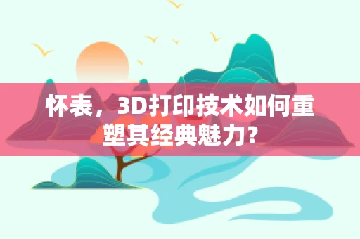 怀表，3D打印技术如何重塑其经典魅力？