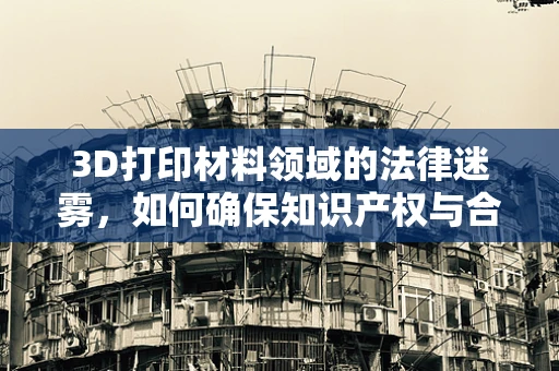 3D打印材料领域的法律迷雾，如何确保知识产权与合规性？