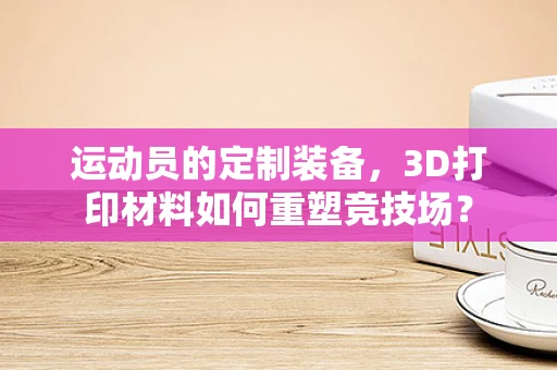 运动员的定制装备，3D打印材料如何重塑竞技场？