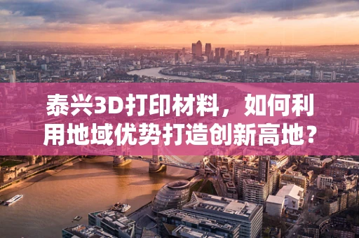 泰兴3D打印材料，如何利用地域优势打造创新高地？