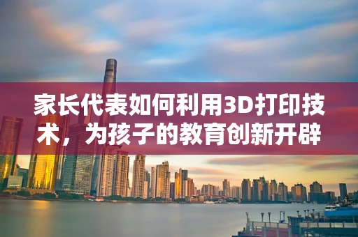 家长代表如何利用3D打印技术，为孩子的教育创新开辟新路径？