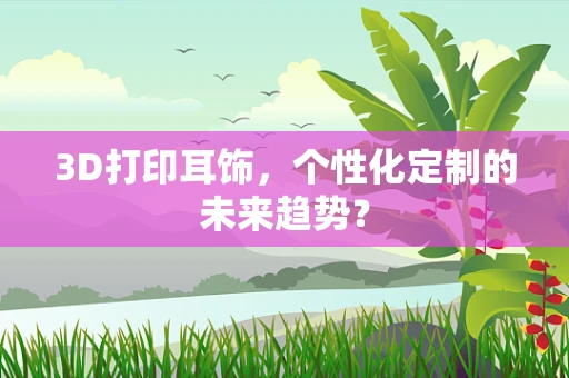 3D打印耳饰，个性化定制的未来趋势？