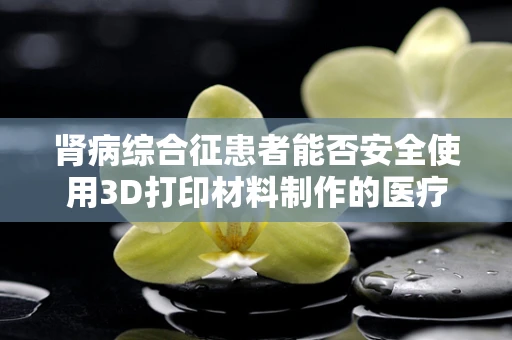 肾病综合征患者能否安全使用3D打印材料制作的医疗辅助装置？