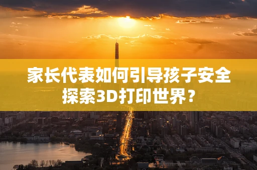 家长代表如何引导孩子安全探索3D打印世界？