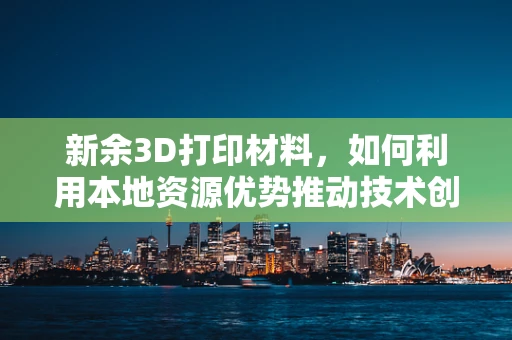 新余3D打印材料，如何利用本地资源优势推动技术创新？