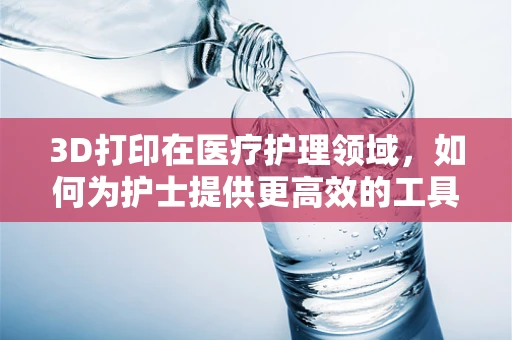3D打印在医疗护理领域，如何为护士提供更高效的工具与解决方案？