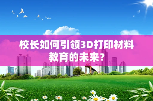 校长如何引领3D打印材料教育的未来？