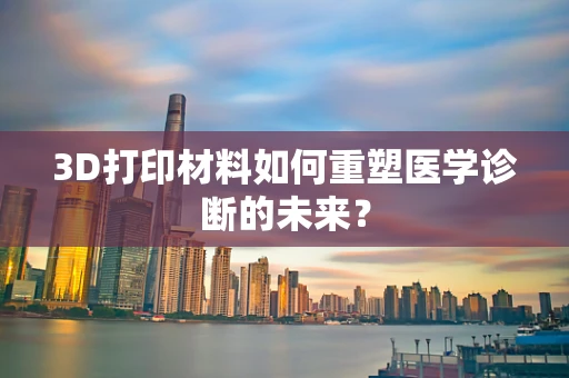 3D打印材料如何重塑医学诊断的未来？