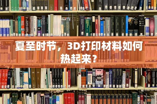 夏至时节，3D打印材料如何热起来？