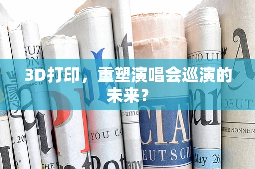 3D打印，重塑演唱会巡演的未来？