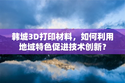 韩城3D打印材料，如何利用地域特色促进技术创新？