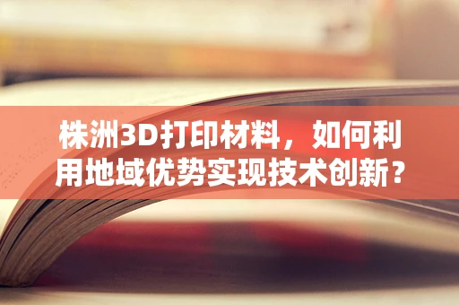 株洲3D打印材料，如何利用地域优势实现技术创新？
