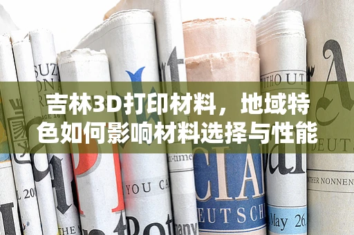 吉林3D打印材料，地域特色如何影响材料选择与性能？