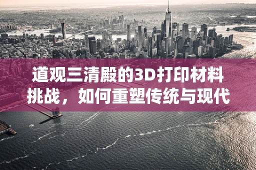 道观三清殿的3D打印材料挑战，如何重塑传统与现代的融合？