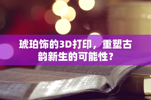 琥珀饰的3D打印，重塑古韵新生的可能性？