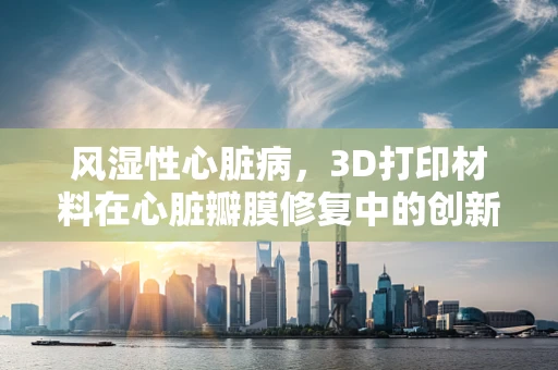 风湿性心脏病，3D打印材料在心脏瓣膜修复中的创新应用？
