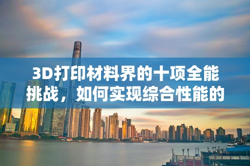 3D打印材料界的十项全能挑战，如何实现综合性能的极致平衡？