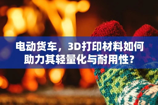 电动货车，3D打印材料如何助力其轻量化与耐用性？