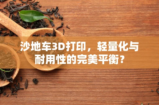 沙地车3D打印，轻量化与耐用性的完美平衡？