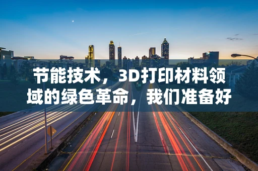 节能技术，3D打印材料领域的绿色革命，我们准备好了吗？