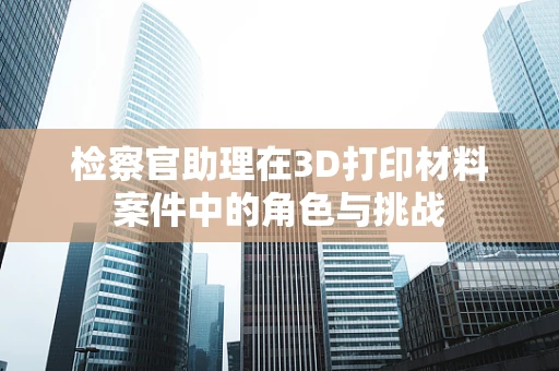 检察官助理在3D打印材料案件中的角色与挑战
