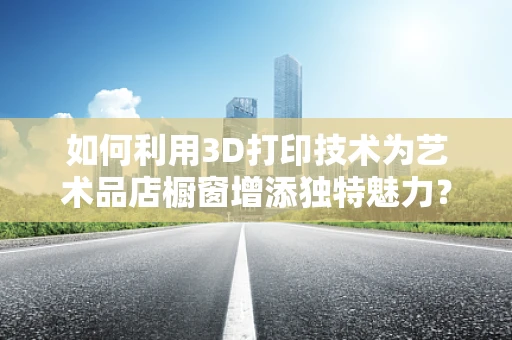 如何利用3D打印技术为艺术品店橱窗增添独特魅力？