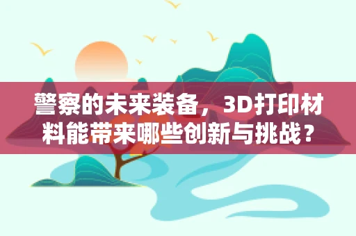 警察的未来装备，3D打印材料能带来哪些创新与挑战？