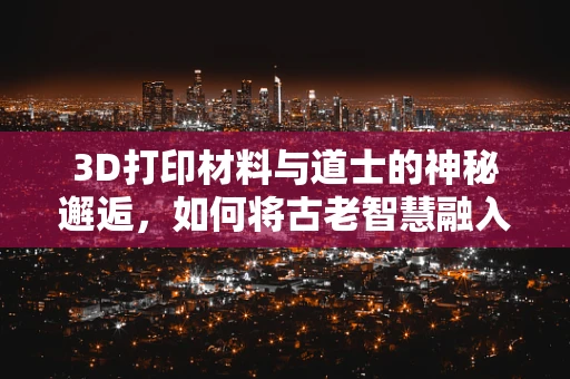3D打印材料与道士的神秘邂逅，如何将古老智慧融入现代科技？