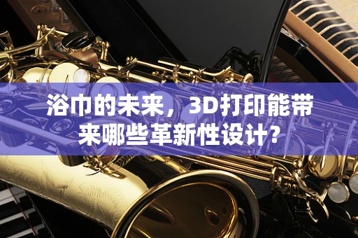 浴巾的未来，3D打印能带来哪些革新性设计？