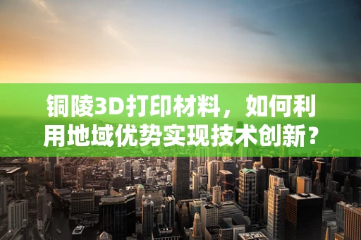 铜陵3D打印材料，如何利用地域优势实现技术创新？