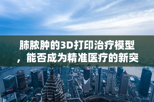 肺脓肿的3D打印治疗模型，能否成为精准医疗的新突破？