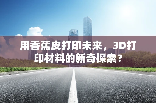 用香蕉皮打印未来，3D打印材料的新奇探索？