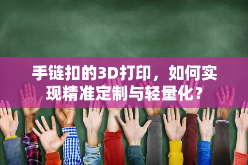 手链扣的3D打印，如何实现精准定制与轻量化？