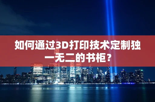如何通过3D打印技术定制独一无二的书柜？