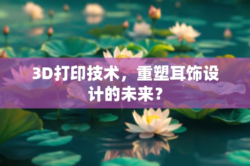 3D打印技术，重塑耳饰设计的未来？