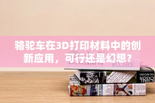 骆驼车在3D打印材料中的创新应用，可行还是幻想？