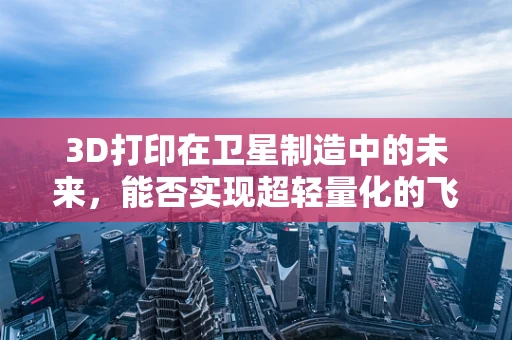3D打印在卫星制造中的未来，能否实现超轻量化的飞跃？
