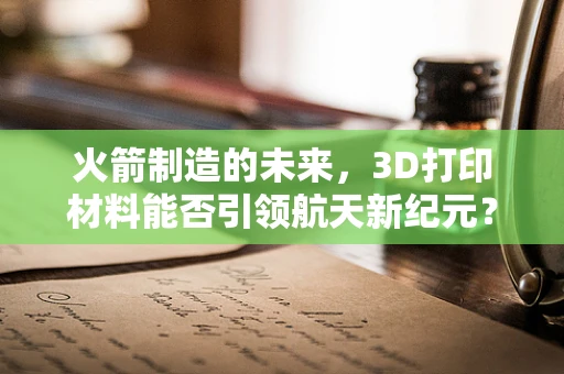 火箭制造的未来，3D打印材料能否引领航天新纪元？