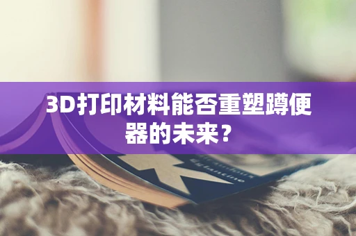 3D打印材料能否重塑蹲便器的未来？