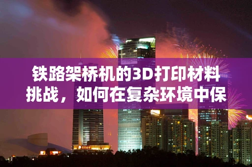 铁路架桥机的3D打印材料挑战，如何在复杂环境中保证精度与耐用性？