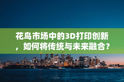 花鸟市场中的3D打印创新，如何将传统与未来融合？