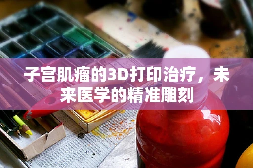 子宫肌瘤的3D打印治疗，未来医学的精准雕刻