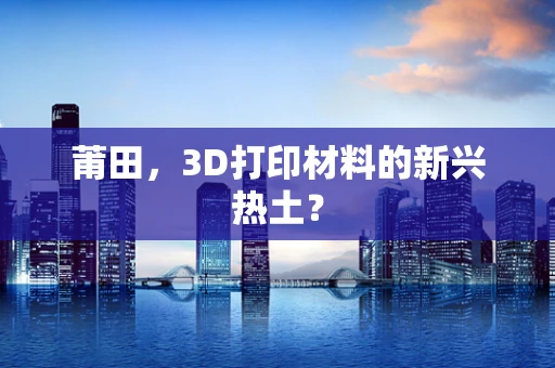莆田，3D打印材料的新兴热土？