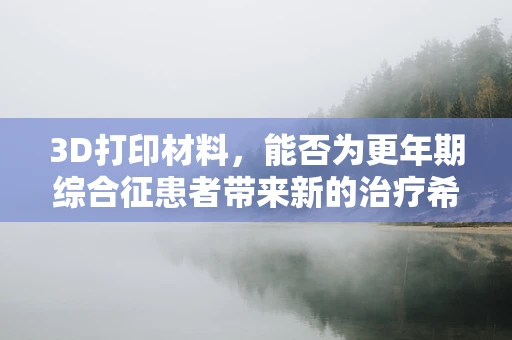 3D打印材料，能否为更年期综合征患者带来新的治疗希望？