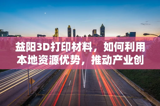 益阳3D打印材料，如何利用本地资源优势，推动产业创新发展？