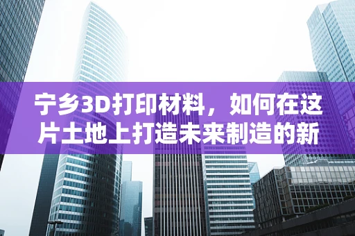 宁乡3D打印材料，如何在这片土地上打造未来制造的新引擎？