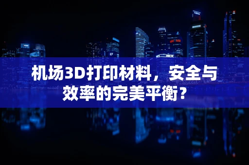 机场3D打印材料，安全与效率的完美平衡？