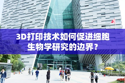 3D打印技术如何促进细胞生物学研究的边界？