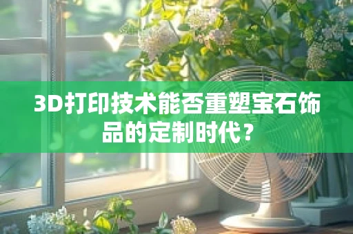 3D打印技术能否重塑宝石饰品的定制时代？